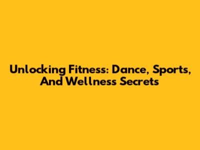 Unlocking Fitness: Dance, Sports, And Wellness Secrets