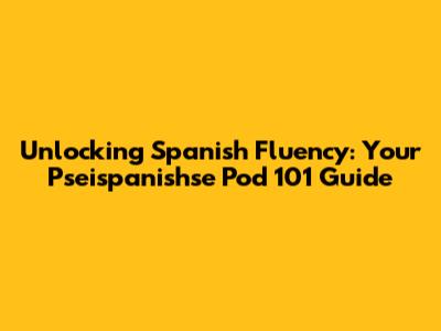 Unlocking Spanish Fluency: Your Pseispanishse Pod 101 Guide