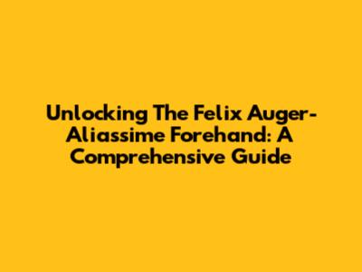 Unlocking The Felix Auger-Aliassime Forehand: A Comprehensive Guide