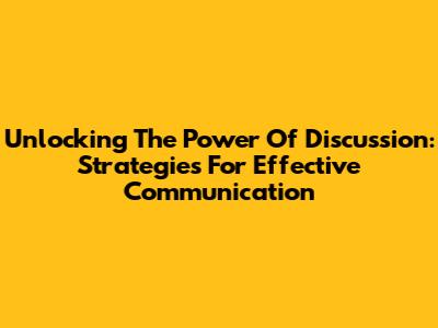 Unlocking The Power Of Discussion: Strategies For Effective Communication