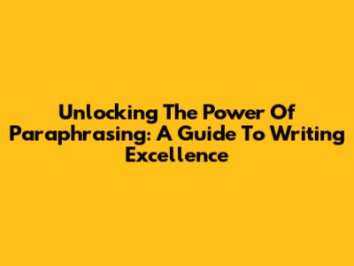 Unlocking The Power Of Paraphrasing: A Guide To Writing Excellence