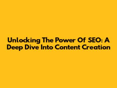 Unlocking The Power Of SEO: A Deep Dive Into Content Creation