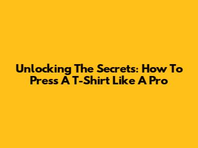Unlocking The Secrets: How To Press A T-Shirt Like A Pro