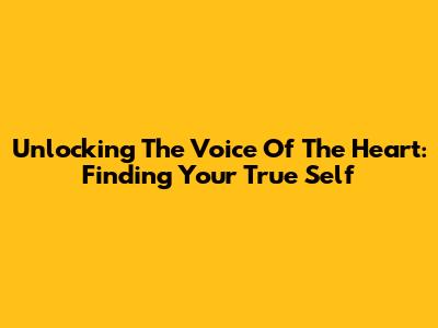 Unlocking The Voice Of The Heart: Finding Your True Self