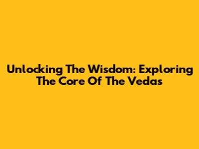 Unlocking The Wisdom: Exploring The Core Of The Vedas