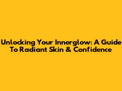 Unlocking Your Innerglow: A Guide To Radiant Skin & Confidence
