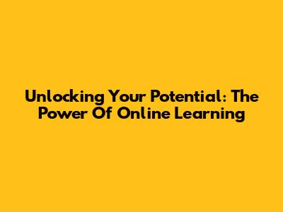 Unlocking Your Potential: The Power Of Online Learning