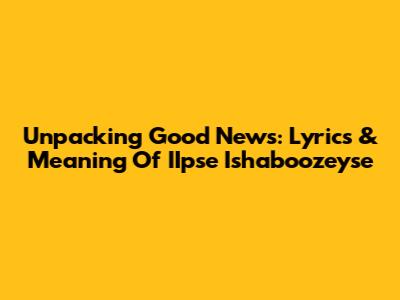 Unpacking 'Good News': Lyrics & Meaning Of IIpse Ishaboozeyse