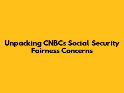 Unpacking CNBC's Social Security Fairness Concerns