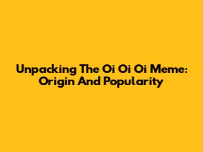 Unpacking The 'Oi Oi Oi' Meme: Origin And Popularity