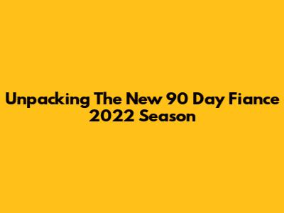Unpacking The New 90 Day Fiance 2022 Season