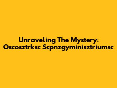 Unraveling The Mystery: Oscosztrksc Scpnzgyminisztriumsc