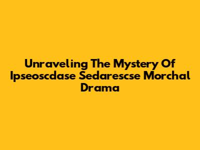 Unraveling The Mystery Of Ipseoscdase Sedarescse Morchal Drama