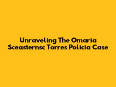 Unraveling The Omaria Sceasternsc Torres Policia Case