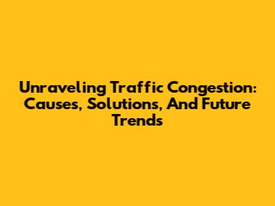 Unraveling Traffic Congestion: Causes, Solutions, And Future Trends