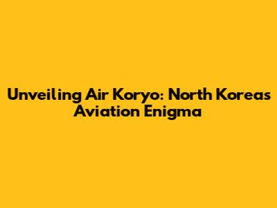 Unveiling Air Koryo: North Korea's Aviation Enigma