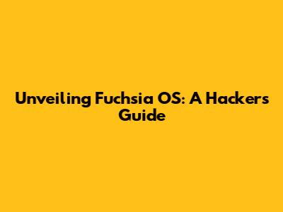 Unveiling Fuchsia OS: A Hacker's Guide