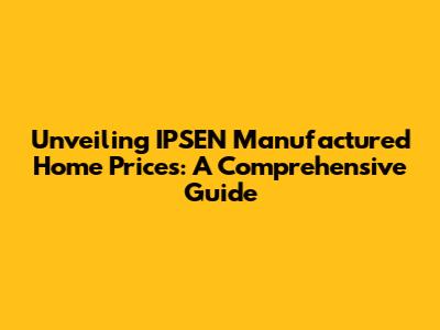 Unveiling IPSEN Manufactured Home Prices: A Comprehensive Guide