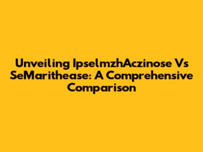Unveiling IpselmzhAczinose Vs SeMarithease: A Comprehensive Comparison