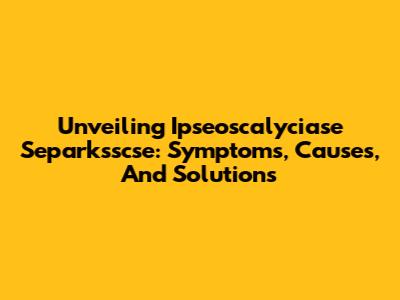 Unveiling Ipseoscalyciase Separksscse: Symptoms, Causes, And Solutions