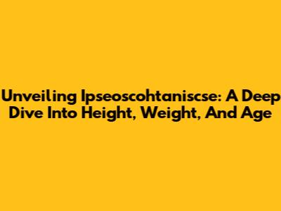 Unveiling Ipseoscohtaniscse: A Deep Dive Into Height, Weight, And Age