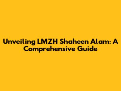 Unveiling LMZH Shaheen Alam: A Comprehensive Guide