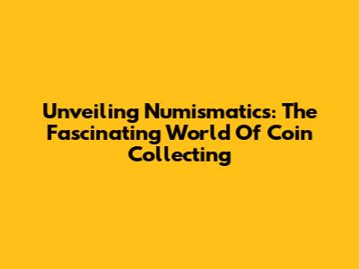 Unveiling Numismatics: The Fascinating World Of Coin Collecting
