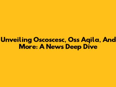 Unveiling Oscoscesc, Oss Aqila, And More: A News Deep Dive