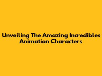 Unveiling The Amazing Incredibles Animation Characters
