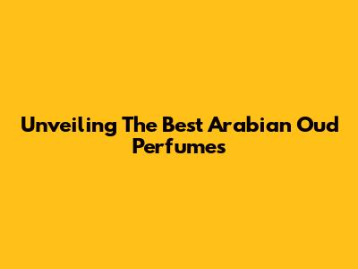 Unveiling The Best Arabian Oud Perfumes