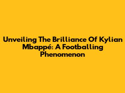 Unveiling The Brilliance Of Kylian Mbappé: A Footballing Phenomenon