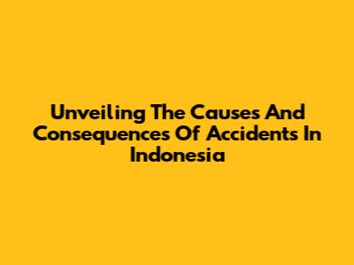 Unveiling The Causes And Consequences Of Accidents In Indonesia
