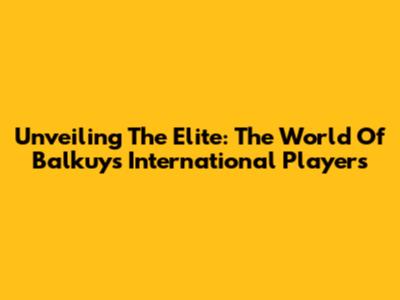 Unveiling The Elite: The World Of Balkuy's International Players