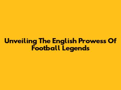 Unveiling The English Prowess Of Football Legends