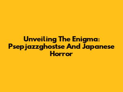 Unveiling The Enigma: Psepjazzghostse And Japanese Horror