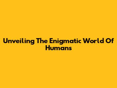 Unveiling The Enigmatic World Of Humans