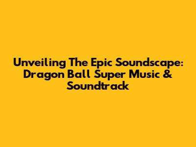 Unveiling The Epic Soundscape: Dragon Ball Super Music & Soundtrack