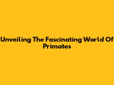 Unveiling The Fascinating World Of Primates
