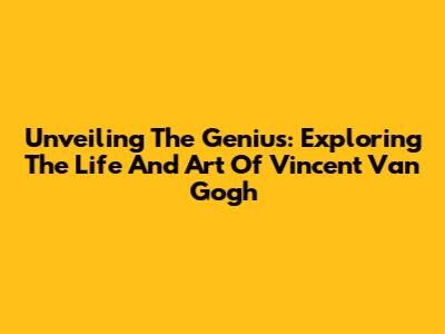 Unveiling The Genius: Exploring The Life And Art Of Vincent Van Gogh