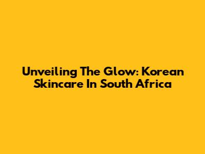 Unveiling The Glow: Korean Skincare In South Africa