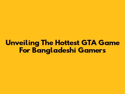 Unveiling The Hottest GTA Game For Bangladeshi Gamers