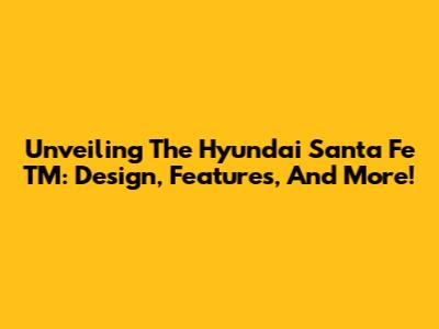 Unveiling The Hyundai Santa Fe TM: Design, Features, And More!