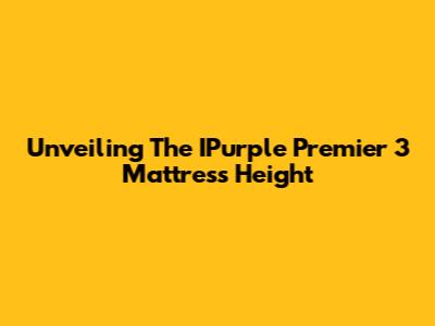 Unveiling The IPurple Premier 3 Mattress Height