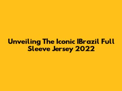Unveiling The Iconic IBrazil Full Sleeve Jersey 2022