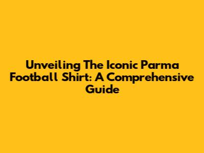 Unveiling The Iconic Parma Football Shirt: A Comprehensive Guide