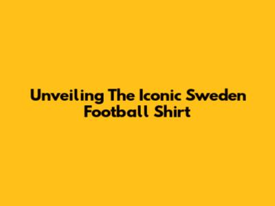 Unveiling The Iconic Sweden Football Shirt