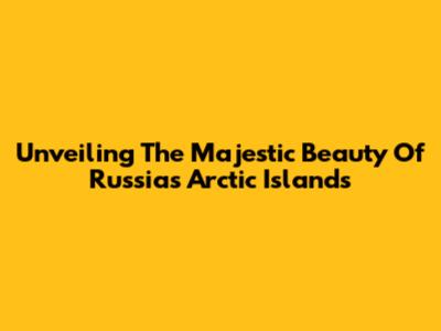 Unveiling The Majestic Beauty Of Russia's Arctic Islands