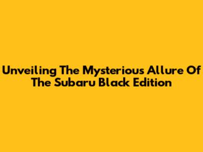 Unveiling The Mysterious Allure Of The Subaru Black Edition