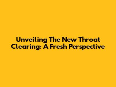 Unveiling The New Throat Clearing: A Fresh Perspective