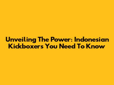 Unveiling The Power: Indonesian Kickboxers You Need To Know
